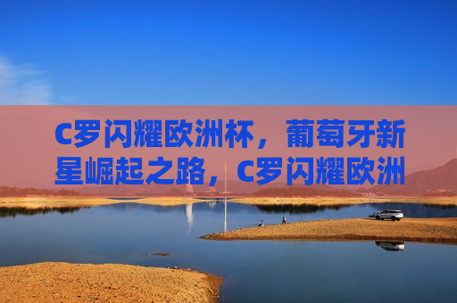 C罗闪耀欧洲杯，葡萄牙新星崛起之路，C罗闪耀欧洲杯，葡萄牙新星崛起，葡萄牙新星崛起，C罗闪耀欧洲杯