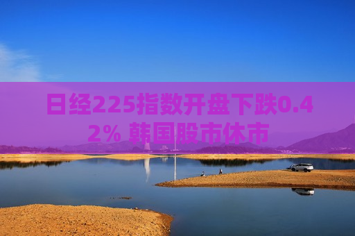 日经225指数开盘下跌0.42% 韩国股市休市
