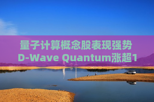 量子计算概念股表现强势 D-Wave Quantum涨超12%