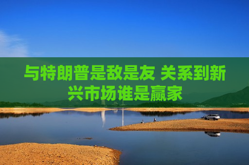 与特朗普是敌是友 关系到新兴市场谁是赢家