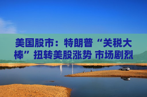 美国股市：特朗普“关税大棒”扭转美股涨势 市场剧烈震荡