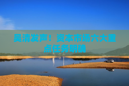 吴清发声！资本市场六大重点任务明确