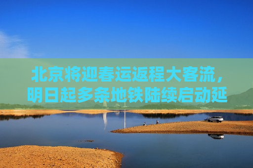 北京将迎春运返程大客流，明日起多条地铁陆续启动延时
