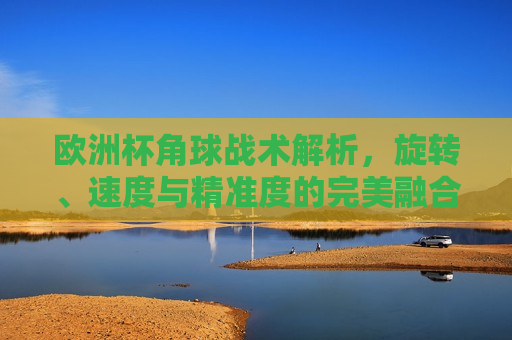 欧洲杯角球战术解析，旋转、速度与精准度的完美融合，欧洲杯角球战术揭秘，旋转、速度与精准度的艺术融合，欧洲杯角球战术揭秘，旋转、速度与精准度的完美融合  第1张
