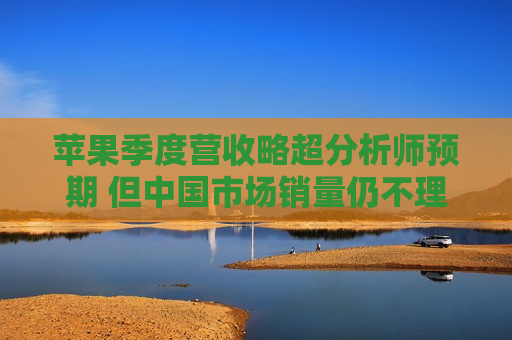 苹果季度营收略超分析师预期 但中国市场销量仍不理想