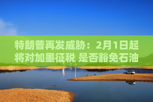 特朗普再发威胁：2月1日起将对加墨征税 是否豁免石油仍在考虑中