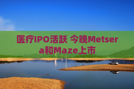 医疗IPO活跃 今晚Metsera和Maze上市