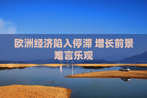 欧洲经济陷入停滞 增长前景难言乐观  第1张