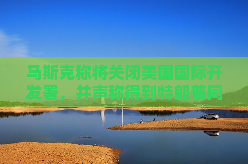 马斯克称将关闭美国国际开发署，并声称得到特朗普同意  第1张