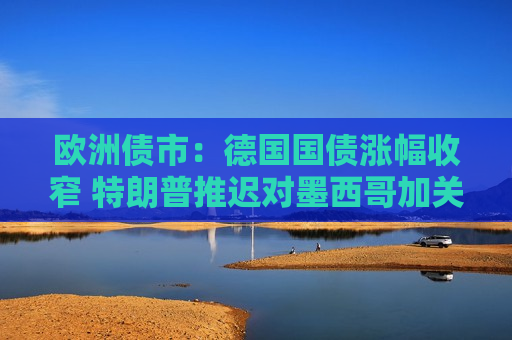 欧洲债市：德国国债涨幅收窄 特朗普推迟对墨西哥加关税  第1张