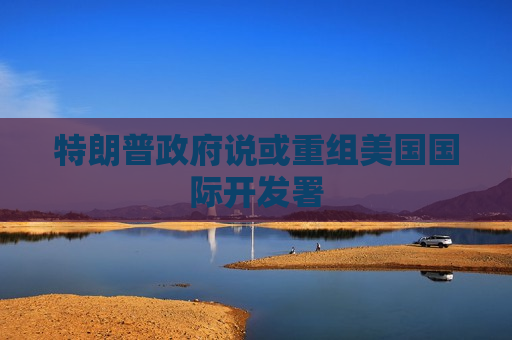 特朗普 *** 说或重组美国国际开发署  第1张
