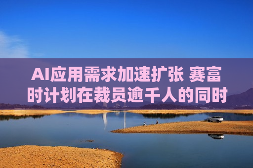 AI应用需求加速扩张 赛富时计划在裁员逾千人的同时 *** AI产品销售人员