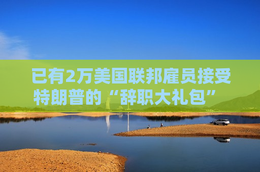 已有2万美国联邦雇员接受特朗普的“辞职大礼包” 数字或继续上升  第1张