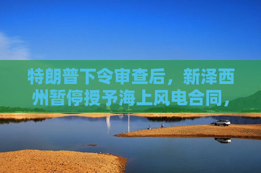 特朗普下令审查后，新泽西州暂停授予海上风电合同，壳牌退出