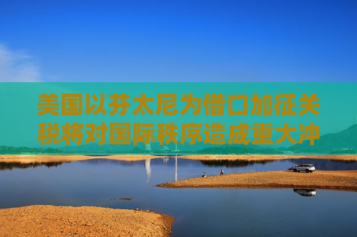 美国以芬太尼为借口加征关税将对国际秩序造成重大冲击｜专家解读