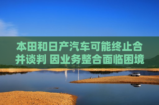 本田和日产汽车可能终止合并谈判 因业务整合面临困境