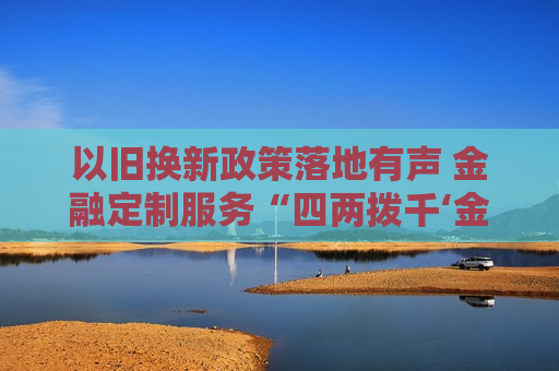 以旧换新政策落地有声 金融定制服务“四两拨千‘金’”
