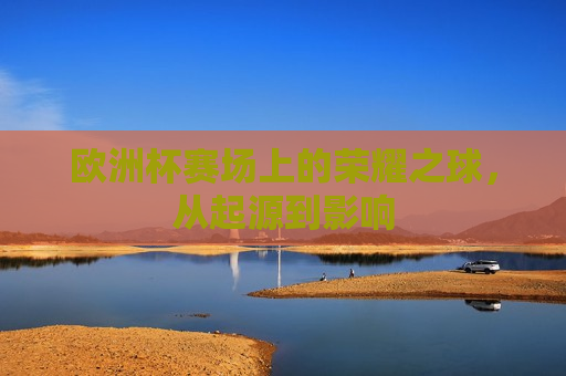 欧洲杯赛场上的荣耀之球，从起源到影响  第1张