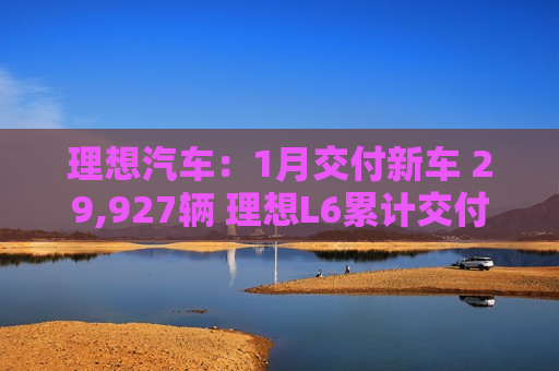 理想汽车：1月交付新车 29,927辆 理想L6累计交付量突破20万辆
