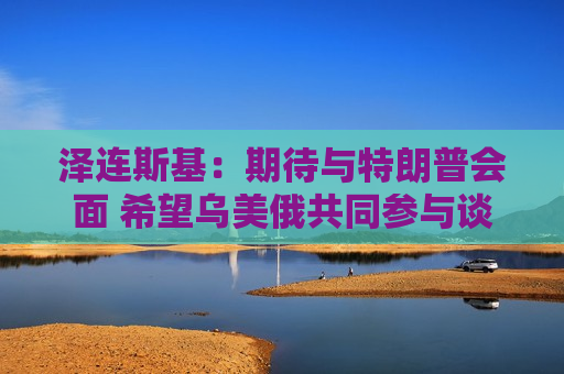 泽连斯基：期待与特朗普会面 希望乌美俄共同参与谈判