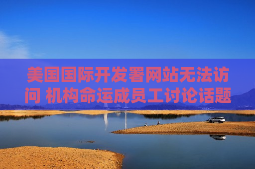 美国国际开发署网站无法访问 机构命运成员工讨论话题