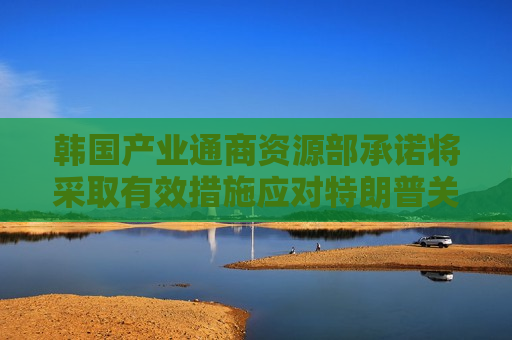 韩国产业通商资源部承诺将采取有效措施应对特朗普关税影响