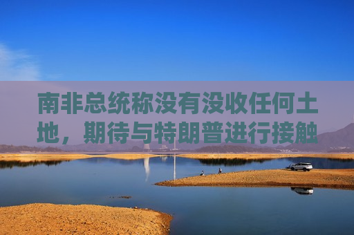南非总统称没有没收任何土地，期待与特朗普进行接触