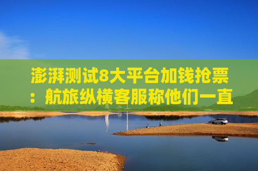 澎湃测试8大平台加钱抢票：航旅纵横 *** 称他们一直在刷看是否有票
