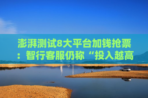澎湃测试8大平台加钱抢票：智行 *** 仍称“投入越高成功率越大”