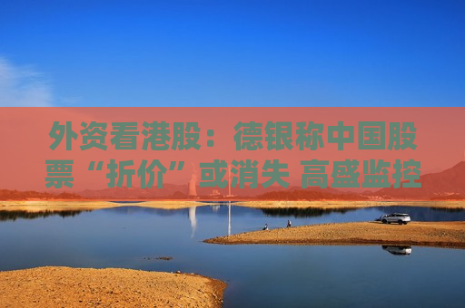 外资看港股：德银称中国股票“折价”或消失 高盛监控到资金回流工业股