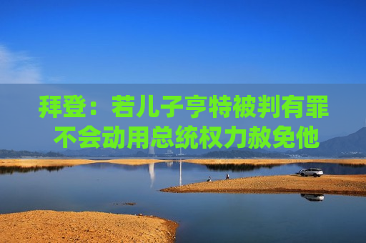 拜登：若儿子亨特被判有罪 不会动用总统权力赦免他