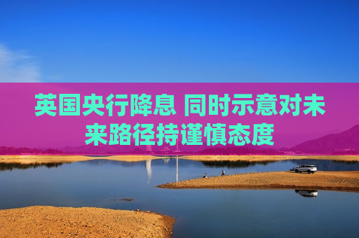 英国央行降息 同时示意对未来路径持谨慎态度