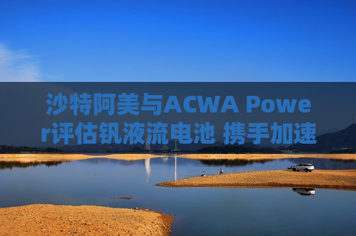 沙特阿美与ACWA Power评估钒液流电池 携手加速可再生能源应用