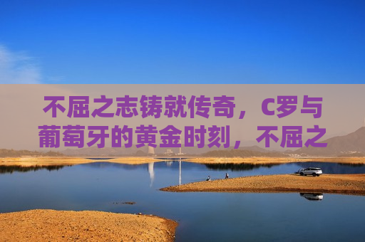 不屈之志铸就传奇，C罗与葡萄牙的黄金时刻，不屈之志铸就传奇，C罗与葡萄牙共铸辉煌时刻  第1张