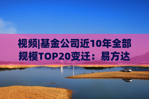 视频|基金公司近10年全部规模TOP20变迁：易方达华夏广发强者恒强 中银银华大成诺安“掉队”