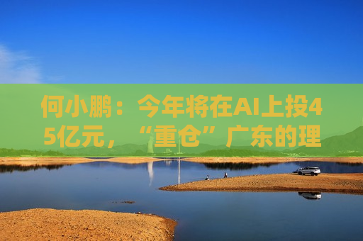 何小鹏：今年将在AI上投45亿元，“重仓”广东的理由是这些