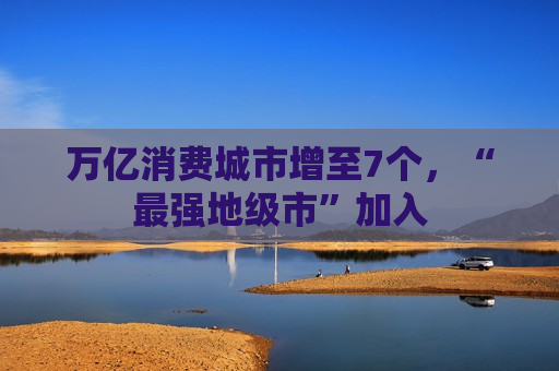 万亿消费城市增至7个，“最强地级市”加入
