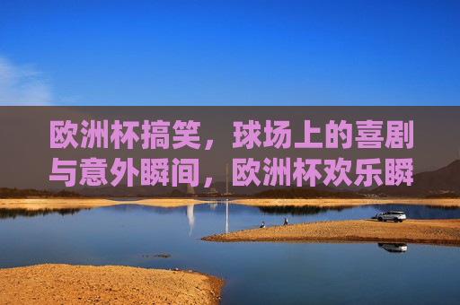 欧洲杯搞笑，球场上的喜剧与意外瞬间，欧洲杯欢乐瞬间，球场上的喜剧与意外集锦，欧洲杯欢乐瞬间，球场上的喜剧与意外集锦