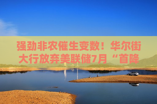 强劲非农催生变数！华尔街大行放弃美联储7月“首降”押注