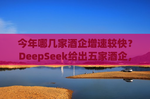 今年哪几家酒企增速较快？DeepSeek给出五家酒企，洋河股份未被提及