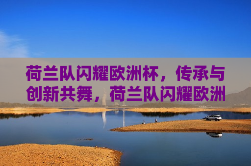 荷兰队闪耀欧洲杯，传承与创新共舞，荷兰队闪耀欧洲杯，传承与创新交织的胜利之歌，荷兰队闪耀欧洲杯，传承与创新交织的胜利旋律