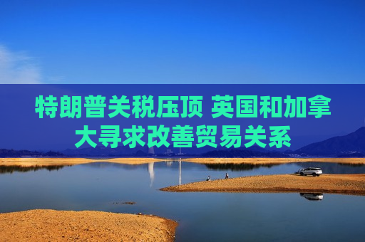 特朗普关税压顶 英国和加拿大寻求改善贸易关系  第1张