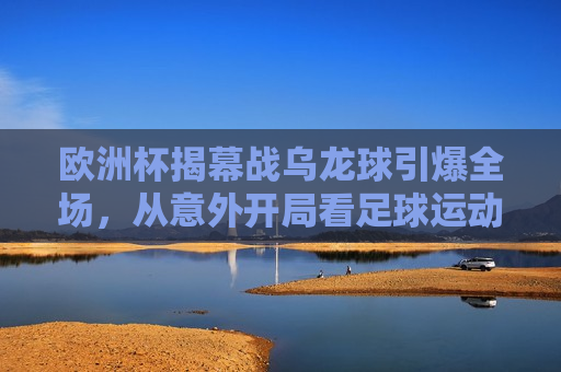 欧洲杯揭幕战乌龙球引爆全场，从意外开局看足球运动的无尽魅力，欧洲杯揭幕战乌龙球引发全场沸腾，足球运动的无穷魅力，欧洲杯揭幕战乌龙球引发全场沸腾，足球运动的无穷魅力