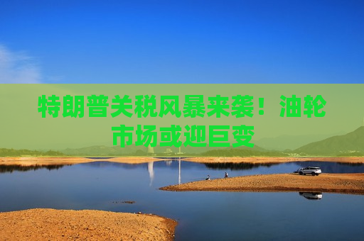 特朗普关税风暴来袭！油轮市场或迎巨变
