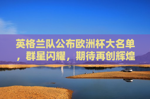 英格兰队公布欧洲杯大名单，群星闪耀，期待再创辉煌，英格兰队公布欧洲杯豪华阵容，群星闪耀，志在夺冠，英格兰队公布欧洲杯豪华阵容，志在夺冠