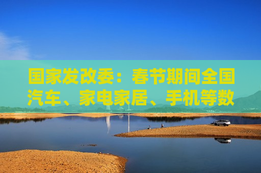 国家发改委：春节期间全国汽车、家电家居、手机等数码产品等以旧换新销售额超过310亿元