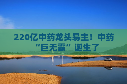 220亿中药龙头易主！中药“巨无霸”诞生了