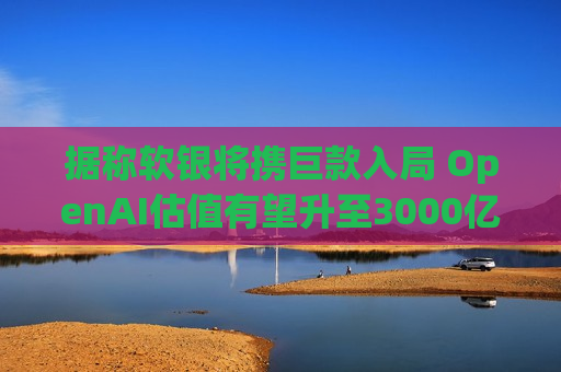 据称软银将携巨款入局 OpenAI估值有望升至3000亿
