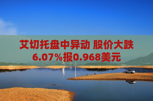 艾切托盘中异动 股价大跌6.07%报0.968美元