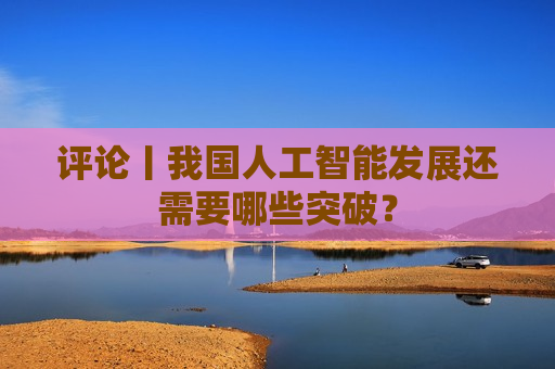 评论丨我国人工智能发展还需要哪些突破？